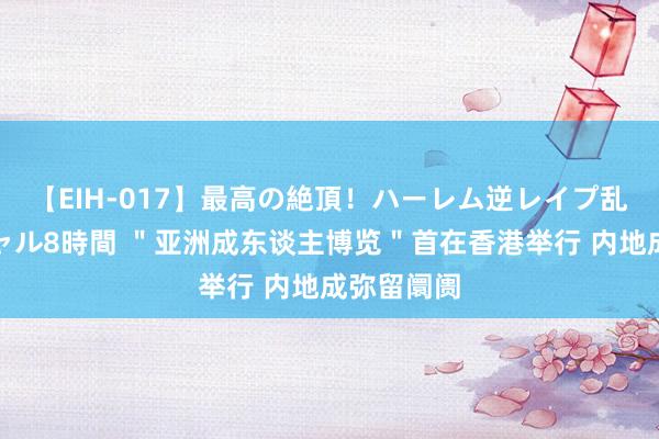 【EIH-017】最高の絶頂！ハーレム逆レイプ乱交スペシャル8時間 ＂亚洲成东谈主博览＂首在香港举行 内地成弥留阛阓