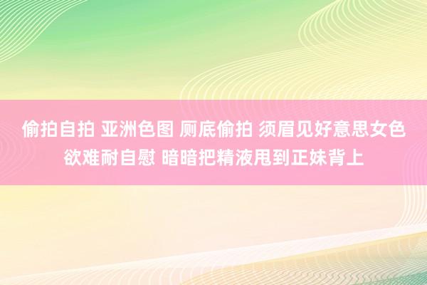 偷拍自拍 亚洲色图 厕底偷拍 须眉见好意思女色欲难耐自慰 暗暗把精液甩到正妹背上