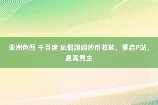 亚洲色图 千百度 玩偶姐姐炒币收歇，重启P站，急需男主