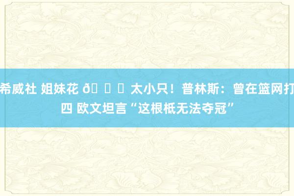 希威社 姐妹花 😑太小只！普林斯：曾在篮网打四 欧文坦言“这根柢无法夺冠”