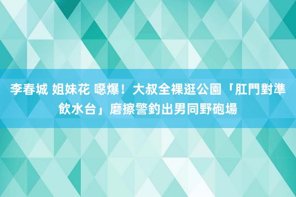 李春城 姐妹花 噁爆！大叔全裸逛公園「肛門對準飲水台」磨擦　警釣出男同野砲場