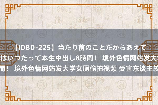 【IDBD-225】当たり前のことだからあえて言わなかったけど…IPはいつだって本生中出し8時間！ 境外色情网站发大学女厕偷拍视频 受害东谈主较多