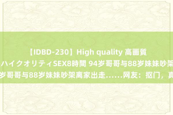 【IDBD-230】High quality 高画質で魅せます！究極のIP女優ハイクオリティSEX8時間 94岁哥哥与88岁妹妹吵架离家出走……网友：抠门，真好！