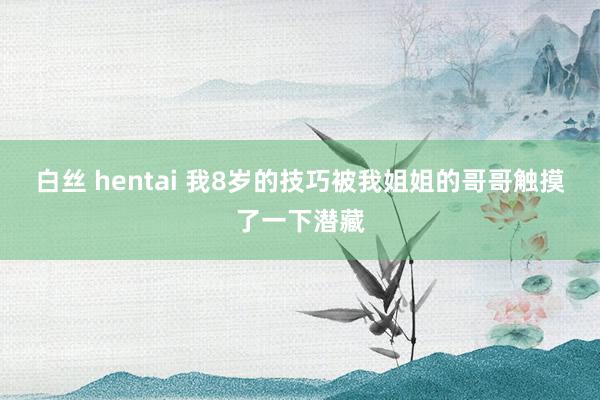 白丝 hentai 我8岁的技巧被我姐姐的哥哥触摸了一下潜藏