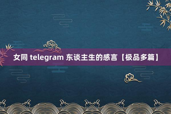 女同 telegram 东谈主生的感言【极品多篇】