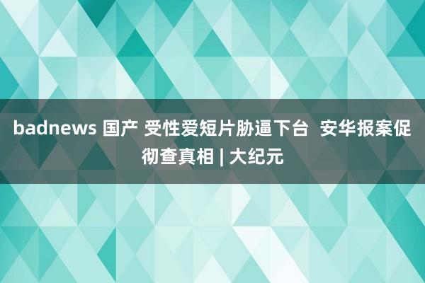 badnews 国产 受性爱短片胁逼下台  安华报案促彻查真相 | 大纪元