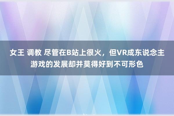 女王 调教 尽管在B站上很火，但VR成东说念主游戏的发展却并莫得好到不可形色