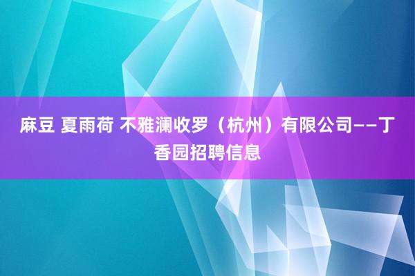 麻豆 夏雨荷 不雅澜收罗（杭州）有限公司——丁香园招聘信息