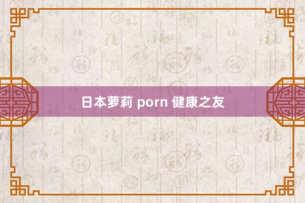 日本萝莉 porn 健康之友