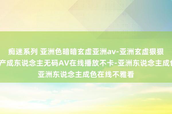 痴迷系列 亚洲色暗暗玄虚亚洲av-亚洲玄虚狠狠丁香五月-国产成东说念主无码AV在线播放不卡-亚洲东说念主成色在线不雅看