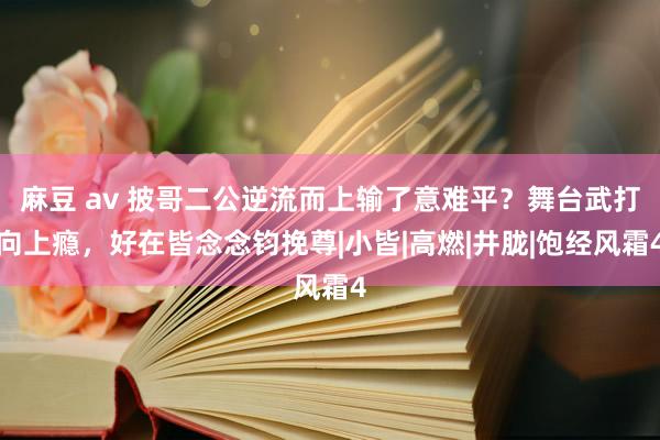 麻豆 av 披哥二公逆流而上输了意难平？舞台武打向上瘾，好在皆念念钧挽尊|小皆|高燃|井胧|饱经风霜4