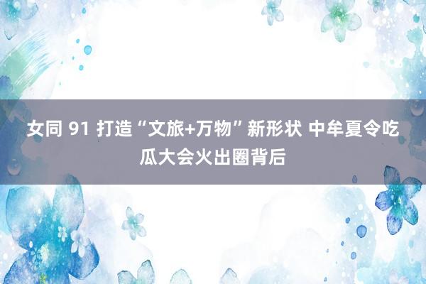 女同 91 打造“文旅+万物”新形状 中牟夏令吃瓜大会火出圈背后