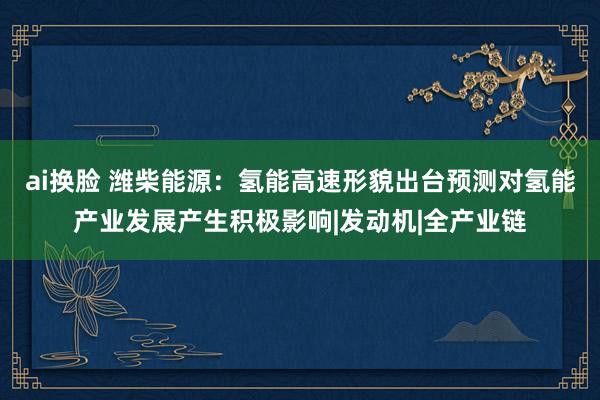 ai换脸 潍柴能源：氢能高速形貌出台预测对氢能产业发展产生积极影响|发动机|全产业链