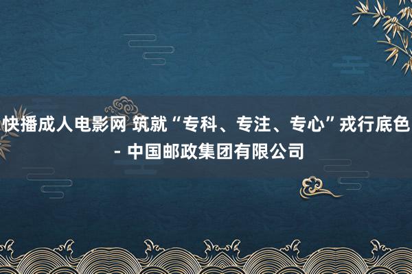 快播成人电影网 筑就“专科、专注、专心”戎行底色 - 中国邮政集团有限公司