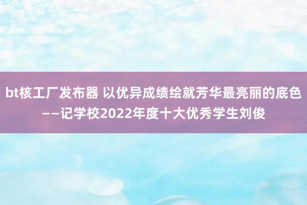 bt核工厂发布器 以优异成绩绘就芳华最亮丽的底色——记学校2022年度十大优秀学生刘俊