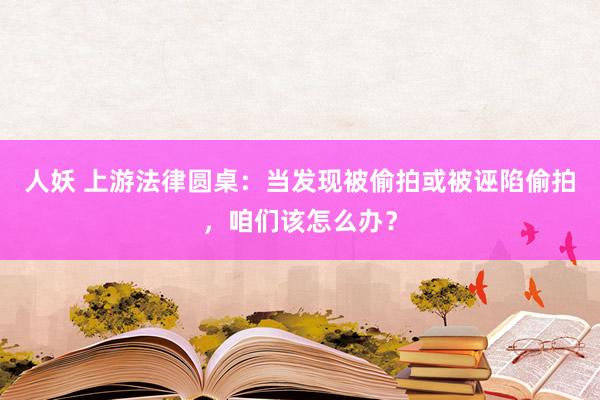 人妖 上游法律圆桌：当发现被偷拍或被诬陷偷拍，咱们该怎么办？