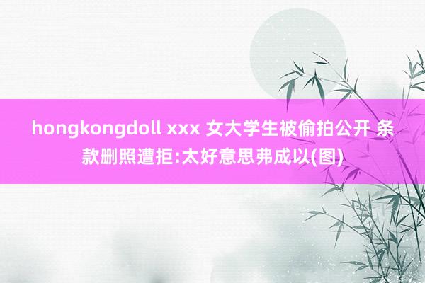 hongkongdoll xxx 女大学生被偷拍公开 条款删照遭拒:太好意思弗成以(图)