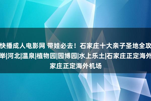 快播成人电影网 带娃必去！石家庄十大亲子圣地全攻略保举|河北|温泉|植物园|园博园|水上乐土|石家庄正定海外机场