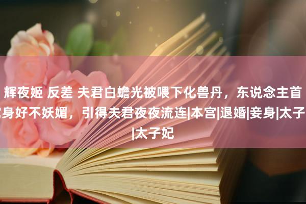 辉夜姬 反差 夫君白蟾光被喂下化兽丹，东说念主首蛇身好不妖媚，引得夫君夜夜流连|本宫|退婚|妾身|太子妃