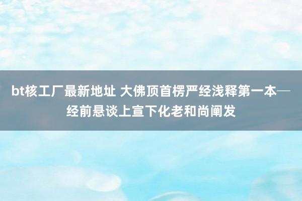 bt核工厂最新地址 大佛顶首楞严经浅释第一本─经前悬谈　上宣下化老和尚阐发