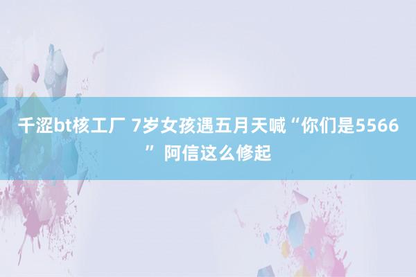 千涩bt核工厂 7岁女孩遇五月天喊“你们是5566” 阿信这么修起