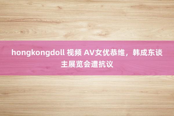 hongkongdoll 视频 AV女优恭维，韩成东谈主展览会遭抗议