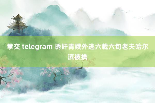 拳交 telegram 诱奸青娥外逃六载六旬老夫哈尔滨被擒