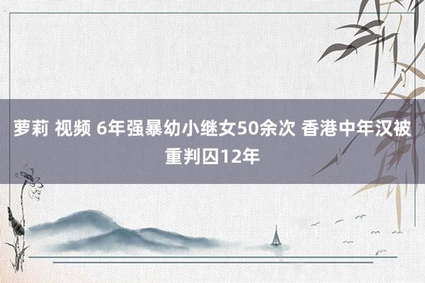 萝莉 视频 6年强暴幼小继女50余次 香港中年汉被重判囚12年