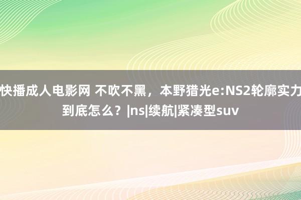 快播成人电影网 不吹不黑，本野猎光e:NS2轮廓实力到底怎么？|ns|续航|紧凑型suv