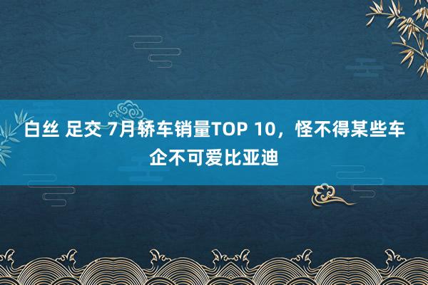 白丝 足交 7月轿车销量TOP 10，怪不得某些车企不可爱比亚迪