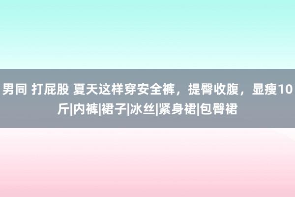 男同 打屁股 夏天这样穿安全裤，提臀收腹，显瘦10斤|内裤|裙子|冰丝|紧身裙|包臀裙