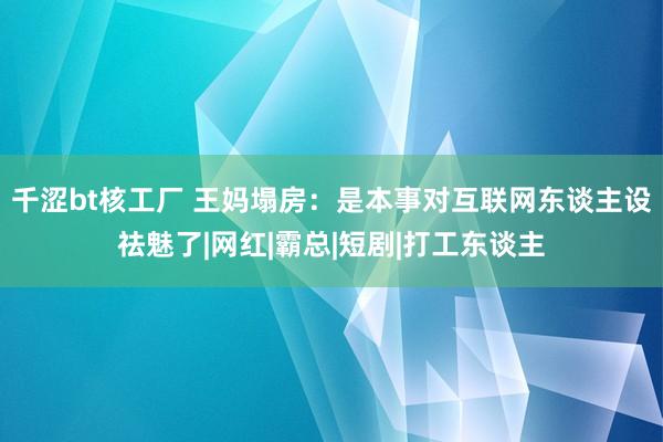 千涩bt核工厂 王妈塌房：是本事对互联网东谈主设祛魅了|网红|霸总|短剧|打工东谈主