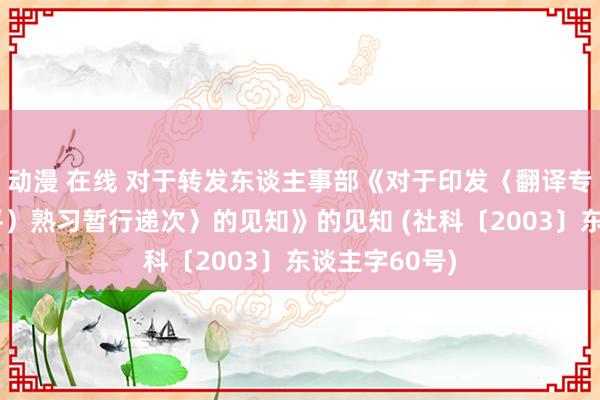 动漫 在线 对于转发东谈主事部《对于印发〈翻译专科资历（水平）熟习暂行递次〉的见知》的见知 (社科〔2003〕东谈主字60号)