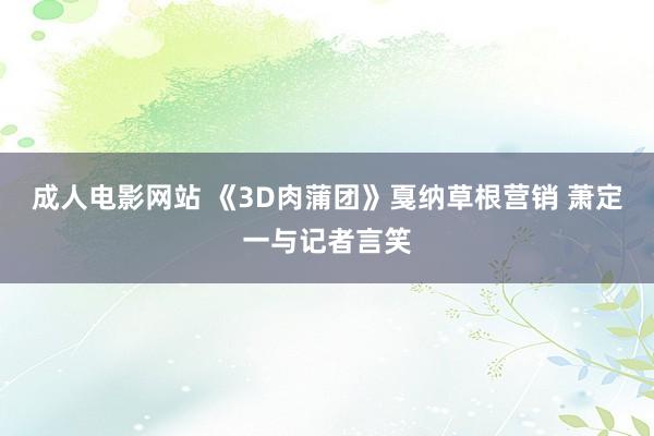 成人电影网站 《3D肉蒲团》戛纳草根营销 萧定一与记者言笑