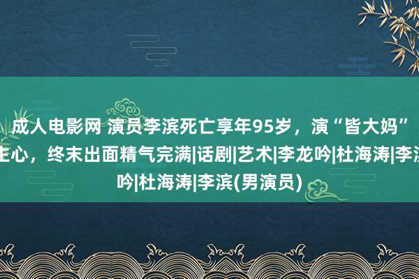 成人电影网 演员李滨死亡享年95岁，演“皆大妈”深入东谈主心，终末出面精气完满|话剧|艺术|李龙吟|杜海涛|李滨(男演员)