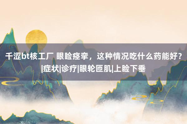 千涩bt核工厂 眼睑痉挛，这种情况吃什么药能好？|症状|诊疗|眼轮匝肌|上睑下垂