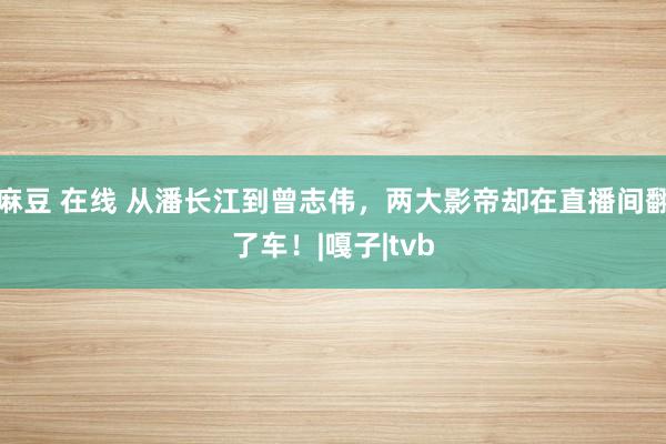 麻豆 在线 从潘长江到曾志伟，两大影帝却在直播间翻了车！|嘎子|tvb