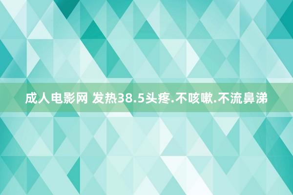 成人电影网 发热38.5头疼.不咳嗽.不流鼻涕