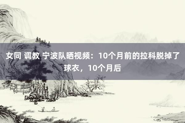 女同 调教 宁波队晒视频：10个月前的拉科脱掉了球衣，10个月后