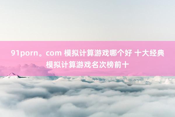 91porn。com 模拟计算游戏哪个好 十大经典模拟计算游戏名次榜前十