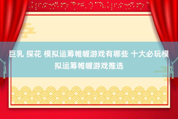 巨乳 探花 模拟运筹帷幄游戏有哪些 十大必玩模拟运筹帷幄游戏推选