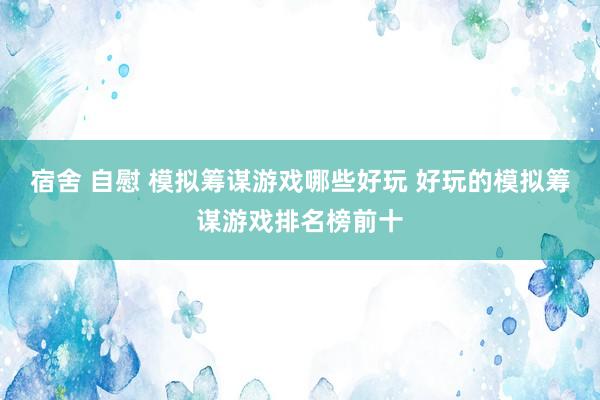 宿舍 自慰 模拟筹谋游戏哪些好玩 好玩的模拟筹谋游戏排名榜前十