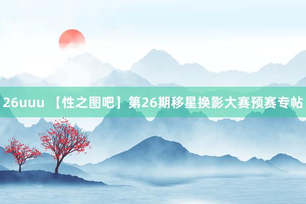 26uuu 【性之图吧】第26期移星换影大赛预赛专帖