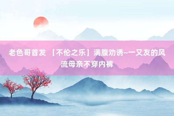 老色哥首发 【不伦之乐】满腹劝诱~一又友的风流母亲不穿内裤