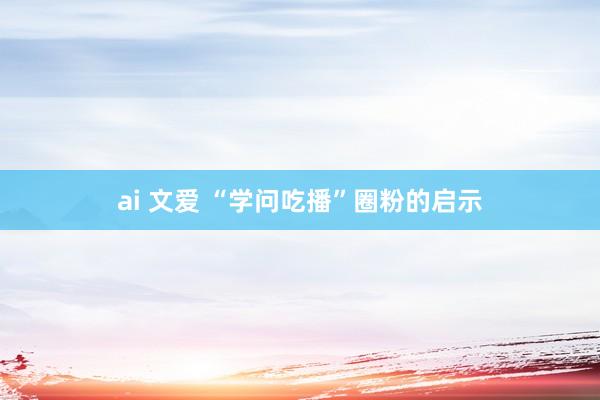 ai 文爱 “学问吃播”圈粉的启示