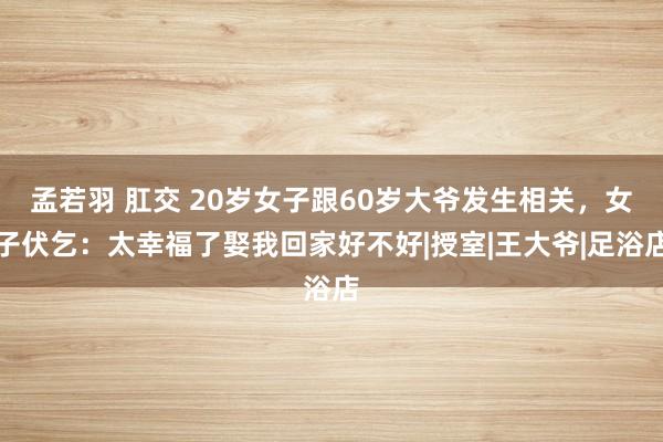 孟若羽 肛交 20岁女子跟60岁大爷发生相关，女子伏乞：太幸福了娶我回家好不好|授室|王大爷|足浴店