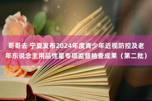 哥哥去 宁夏发布2024年度青少年近视防控及老年东说念主用品性量专项监督抽查成果（第二批）