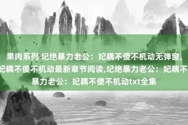 果肉系列 圮绝暴力老公：妃耦不傻不机动无弹窗，圮绝暴力老公：妃耦不傻不机动最新章节阅读，圮绝暴力老公：妃耦不傻不机动txt全集