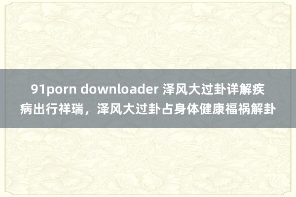 91porn downloader 泽风大过卦详解疾病出行祥瑞，泽风大过卦占身体健康福祸解卦