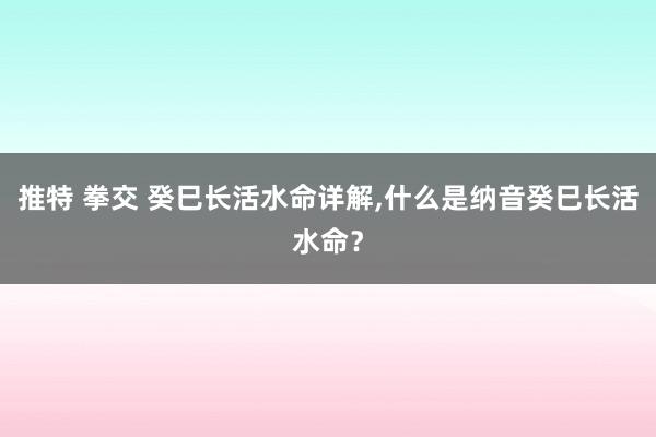 推特 拳交 癸巳长活水命详解，什么是纳音癸巳长活水命？